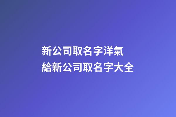 新公司取名字洋氣 給新公司取名字大全-第1張-公司起名-玄機派